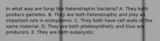 In what way are fungi like heterotrophic bacteria? A. They both produce gametes. B. They are both heterotrophic and play an important role in ecosystems. C. They both have cell walls of the same material. D. They are both photosynthetic and thus are producers. E. They are both eukaryotic.