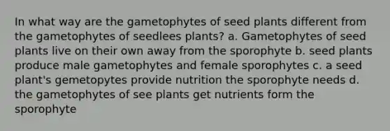 In what way are the gametophytes of seed plants different from the gametophytes of seedlees plants? a. Gametophytes of seed plants live on their own away from the sporophyte b. seed plants produce male gametophytes and female sporophytes c. a seed plant's gemetopytes provide nutrition the sporophyte needs d. the gametophytes of see plants get nutrients form the sporophyte