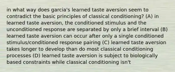 in what way does garcia's learned taste aversion seem to contradict the basic principles of classical conditioning? (A) in learned taste aversion, the conditioned stimulus and the unconditioned response are separated by only a brief interval (B) learned taste aversion can occur after only a single conditioned stimulus/conditioned response pairing (C) learned taste aversion takes longer to develop than do most classical conditioning processes (D) learned taste aversion is subject to biologically based constraints while classical conditioning isn't