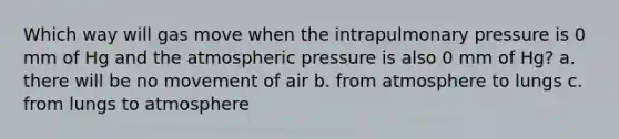 Which way will gas move when the intrapulmonary pressure is 0 mm of Hg and the atmospheric pressure is also 0 mm of Hg? a. there will be no movement of air b. from atmosphere to lungs c. from lungs to atmosphere