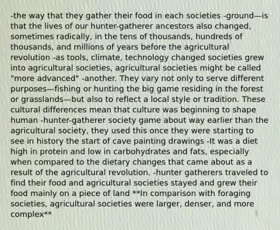 -the way that they gather their food in each societies -ground—is that the lives of our hunter-gatherer ancestors also changed, sometimes radically, in the tens of thousands, hundreds of thousands, and millions of years before the agricultural revolution -as tools, climate, technology changed societies grew into agricultural societies, agricultural societies might be called "more advanced" -another. They vary not only to serve different purposes—fishing or hunting the big game residing in the forest or grasslands—but also to reflect a local style or tradition. These cultural differences mean that culture was beginning to shape human -hunter-gatherer society game about way earlier than the agricultural society, they used this once they were starting to see in history the start of cave painting drawings -It was a diet high in protein and low in carbohydrates and fats, especially when compared to the dietary changes that came about as a result of the agricultural revolution. -hunter gatherers traveled to find their food and agricultural societies stayed and grew their food mainly on a piece of land **In comparison with foraging societies, agricultural societies were larger, denser, and more complex**