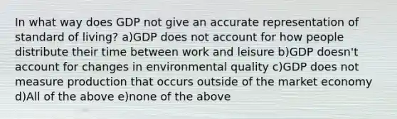 In what way does GDP not give an accurate representation of standard of living? a)GDP does not account for how people distribute their time between work and leisure b)GDP doesn't account for changes in environmental quality c)GDP does not measure production that occurs outside of the market economy d)All of the above e)none of the above