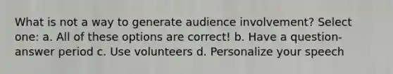 What is not a way to generate audience involvement? Select one: a. All of these options are correct! b. Have a question-answer period c. Use volunteers d. Personalize your speech