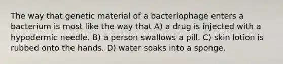 The way that genetic material of a bacteriophage enters a bacterium is most like the way that A) a drug is injected with a hypodermic needle. B) a person swallows a pill. C) skin lotion is rubbed onto the hands. D) water soaks into a sponge.