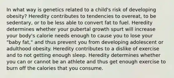 ​In what way is genetics related to a child's risk of developing obesity? ​Heredity contributes to tendencies to overeat, to be sedentary, or to be less able to convert fat to fuel. ​Heredity determines whether your pubertal growth spurt will increase your body's calorie needs enough to cause you to lose your "baby fat," and thus prevent you from developing adolescent or adulthood obesity. ​Heredity contributes to a dislike of exercise and to not getting enough sleep. ​Heredity determines whether you can or cannot be an athlete and thus get enough exercise to burn off the calories that you consume.