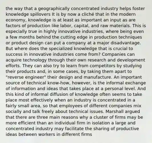 the way that a geographically concentrated industry helps foster knowledge spillovers It is by now a cliché that in the modern economy, knowledge is at least as important an input as are factors of production like labor, capital, and raw materials. This is especially true in highly innovative industries, where being even a few months behind the cutting edge in production techniques or product design can put a company at a major disadvantage. But where does the specialized knowledge that is crucial to success in innovative industries come from? Companies can acquire technology through their own research and development efforts. They can also try to learn from competitors by studying their products and, in some cases, by taking them apart to "reverse engineer" their design and manufacture. An important source of technical know-how, however, is the informal exchange of information and ideas that takes place at a personal level. And this kind of informal diffusion of knowledge often seems to take place most effectively when an industry is concentrated in a fairly small area, so that employees of different companies mix socially and talk freely about technical issues. Marshall argued that there are three main reasons why a cluster of firms may be more efficient than an individual firm in isolation a large and concentrated industry may facilitate the sharing of productive ideas between workers in different firms