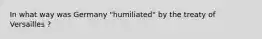 In what way was Germany "humiliated" by the treaty of Versailles ?