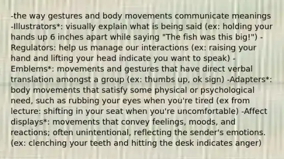 -the way gestures and body movements communicate meanings -Illustrators*: visually explain what is being said (ex: holding your hands up 6 inches apart while saying "The fish was this big!") -Regulators: help us manage our interactions (ex: raising your hand and lifting your head indicate you want to speak) -Emblems*: movements and gestures that have direct verbal translation amongst a group (ex: thumbs up, ok sign) -Adapters*: body movements that satisfy some physical or psychological need, such as rubbing your eyes when you're tired (ex from lecture: shifting in your seat when you're uncomfortable) -Affect displays*: movements that convey feelings, moods, and reactions; often unintentional, reflecting the sender's emotions. (ex: clenching your teeth and hitting the desk indicates anger)