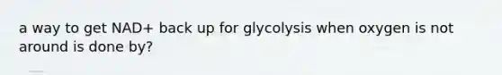 a way to get NAD+ back up for glycolysis when oxygen is not around is done by?