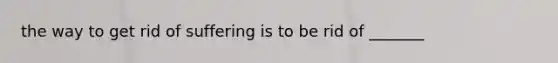 the way to get rid of suffering is to be rid of _______