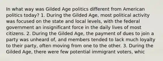 In what way was Gilded Age politics different from American politics today? 1. During the Gilded Age, most political activity was focused on the state and local levels, with the federal government an insignificant force in the daily lives of most citizens. 2. During the Gilded Age, the payment of dues to join a party was unheard of, and members tended to lack much loyalty to their party, often moving from one to the other. 3. During the Gilded Age, there were few potential immigrant voters, whic