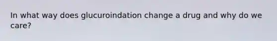 In what way does glucuroindation change a drug and why do we care?