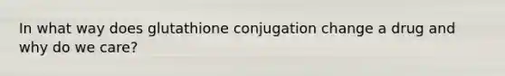 In what way does glutathione conjugation change a drug and why do we care?