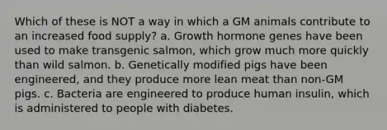 Which of these is NOT a way in which a GM animals contribute to an increased food supply? a. Growth hormone genes have been used to make transgenic salmon, which grow much more quickly than wild salmon. b. Genetically modified pigs have been engineered, and they produce more lean meat than non-GM pigs. c. Bacteria are engineered to produce human insulin, which is administered to people with diabetes.