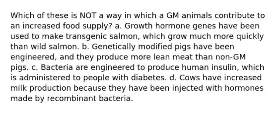 Which of these is NOT a way in which a GM animals contribute to an increased food supply? a. Growth hormone genes have been used to make transgenic salmon, which grow much more quickly than wild salmon. b. Genetically modified pigs have been engineered, and they produce more lean meat than non-GM pigs. c. Bacteria are engineered to produce human insulin, which is administered to people with diabetes. d. Cows have increased milk production because they have been injected with hormones made by recombinant bacteria.