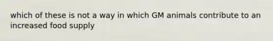 which of these is not a way in which GM animals contribute to an increased food supply