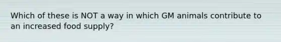 Which of these is NOT a way in which GM animals contribute to an increased food supply?