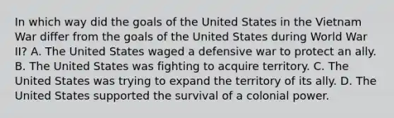 In which way did the goals of the United States in the Vietnam War differ from the goals of the United States during World War II? A. The United States waged a defensive war to protect an ally. B. The United States was fighting to acquire territory. C. The United States was trying to expand the territory of its ally. D. The United States supported the survival of a colonial power.