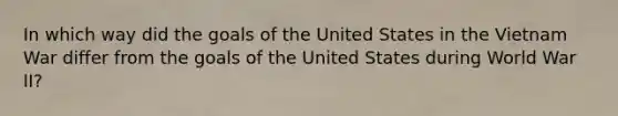 In which way did the goals of the United States in the Vietnam War differ from the goals of the United States during World War II?