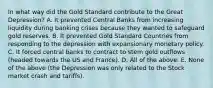 In what way did the Gold Standard contribute to the Great​ Depression? A. It prevented Central Banks from increasing liquidity during banking crises because they wanted to safeguard gold reserves. B. It prevented Gold Standard Countries from responding to the depression with expansionary monetary policy. C. It forced central banks to contract to stem gold outflows​ (headed towards the US and​ France). D. All of the above. E. None of the above​ (the Depression was only related to the Stock market crash and​ tariffs).