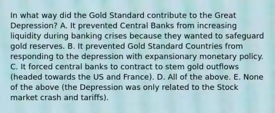 In what way did the Gold Standard contribute to the Great​ Depression? A. It prevented Central Banks from increasing liquidity during banking crises because they wanted to safeguard gold reserves. B. It prevented Gold Standard Countries from responding to the depression with expansionary monetary policy. C. It forced central banks to contract to stem gold outflows​ (headed towards the US and​ France). D. All of the above. E. None of the above​ (the Depression was only related to the Stock market crash and​ tariffs).