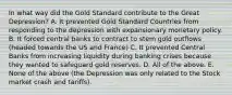 In what way did the Gold Standard contribute to the Great​ Depression? A. It prevented Gold Standard Countries from responding to the depression with expansionary monetary policy. B. It forced central banks to contract to stem gold outflows​ (headed towards the US and​ France) C. It prevented Central Banks from increasing liquidity during banking crises because they wanted to safeguard gold reserves. D. All of the above. E. None of the above​ (the Depression was only related to the Stock market crash and​ tariffs).