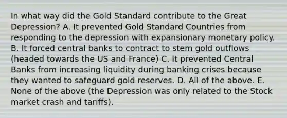 In what way did the Gold Standard contribute to the Great​ Depression? A. It prevented Gold Standard Countries from responding to the depression with expansionary monetary policy. B. It forced central banks to contract to stem gold outflows​ (headed towards the US and​ France) C. It prevented Central Banks from increasing liquidity during banking crises because they wanted to safeguard gold reserves. D. All of the above. E. None of the above​ (the Depression was only related to the Stock market crash and​ tariffs).