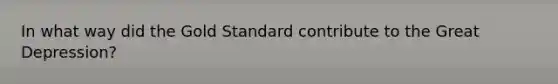 In what way did the Gold Standard contribute to the Great Depression?