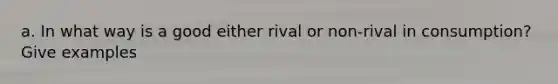 a. In what way is a good either rival or non-rival in consumption? Give examples