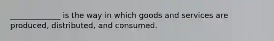 _____________ is the way in which goods and services are produced, distributed, and consumed.