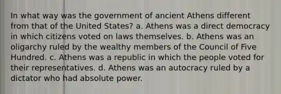 In what way was the government of ancient Athens different from that of the United States? a. Athens was a direct democracy in which citizens voted on laws themselves. b. Athens was an oligarchy ruled by the wealthy members of the Council of Five Hundred. c. Athens was a republic in which the people voted for their representatives. d. Athens was an autocracy ruled by a dictator who had absolute power.