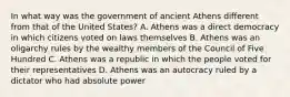 In what way was the government of ancient Athens different from that of the United States? A. Athens was a direct democracy in which citizens voted on laws themselves B. Athens was an oligarchy rules by the wealthy members of the Council of Five Hundred C. Athens was a republic in which the people voted for their representatives D. Athens was an autocracy ruled by a dictator who had absolute power