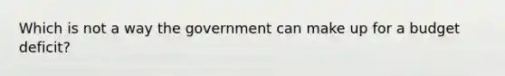 Which is not a way the government can make up for a budget deficit?