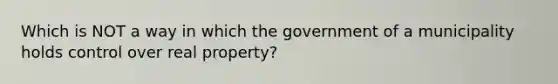 Which is NOT a way in which the government of a municipality holds control over real property?