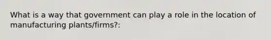 What is a way that government can play a role in the location of manufacturing plants/firms?: