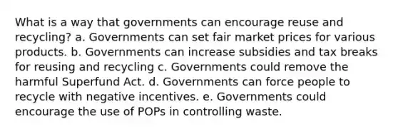 What is a way that governments can encourage reuse and recycling? a. Governments can set fair market prices for various products. b. Governments can increase subsidies and tax breaks for reusing and recycling c. Governments could remove the harmful Superfund Act. d. Governments can force people to recycle with negative incentives. e. Governments could encourage the use of POPs in controlling waste.