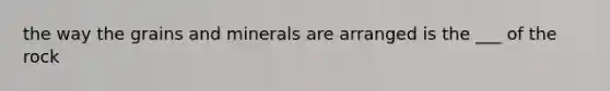 the way the grains and minerals are arranged is the ___ of the rock