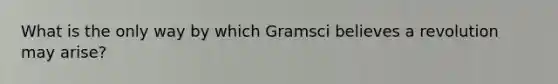 What is the only way by which Gramsci believes a revolution may arise?