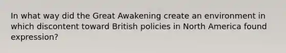 In what way did the Great Awakening create an environment in which discontent toward British policies in North America found expression?