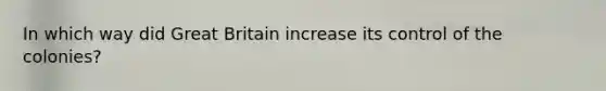 In which way did Great Britain increase its control of the colonies?