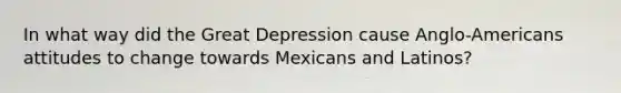 In what way did the Great Depression cause Anglo-Americans attitudes to change towards Mexicans and Latinos?