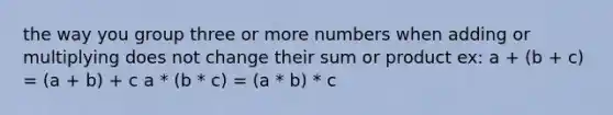 the way you group three or more numbers when adding or multiplying does not change their sum or product ex: a + (b + c) = (a + b) + c a * (b * c) = (a * b) * c