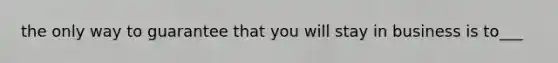 the only way to guarantee that you will stay in business is to___