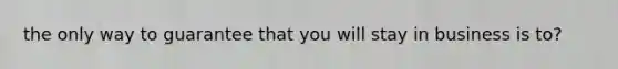 the only way to guarantee that you will stay in business is to?