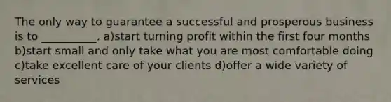 The only way to guarantee a successful and prosperous business is to __________. a)start turning profit within the first four months b)start small and only take what you are most comfortable doing c)take excellent care of your clients d)offer a wide variety of services