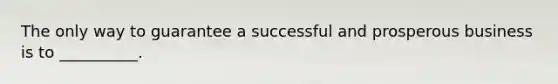 The only way to guarantee a successful and prosperous business is to __________.