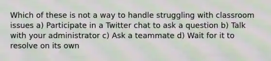 Which of these is not a way to handle struggling with classroom issues a) Participate in a Twitter chat to ask a question b) Talk with your administrator c) Ask a teammate d) Wait for it to resolve on its own