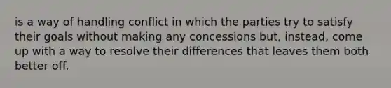 is a way of handling conflict in which the parties try to satisfy their goals without making any concessions but, instead, come up with a way to resolve their differences that leaves them both better off.