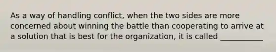 As a way of handling conflict, when the two sides are more concerned about winning the battle than cooperating to arrive at a solution that is best for the organization, it is called ___________