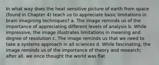 In what way does the heat sensitive picture of earth from space (found in Chapter 4) teach us to appreciate basic limitations in brain imagining techniques? a. The image reminds us of the importance of appreciating different levels of analysis b. While impressive, the image illustrates limitations in meaning and degree of resolution c. The image reminds us that we need to take a systems approach in all sciences d. While fascinating, the image reminds us of the importance of theory and research; after all, we once thought the world was flat